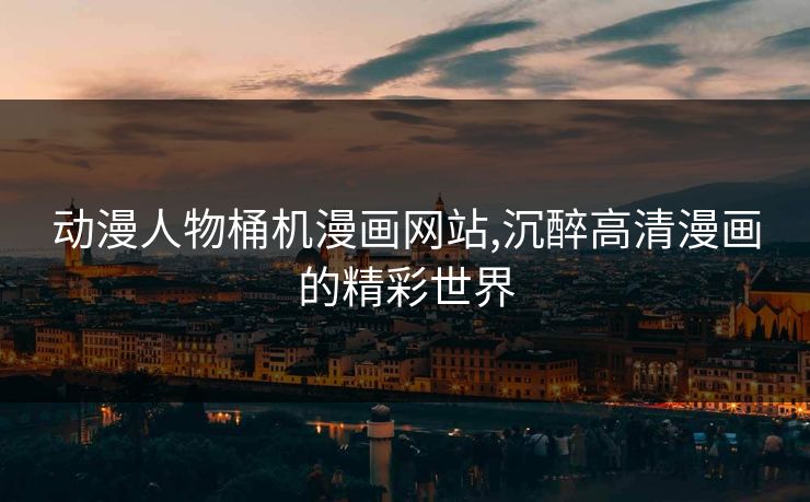 动漫人物桶机漫画网站,沉醉高清漫画的精彩世界