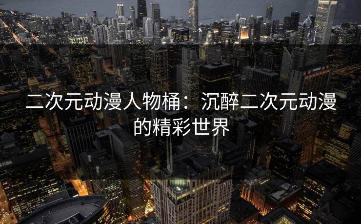 二次元动漫人物桶：沉醉二次元动漫的精彩世界