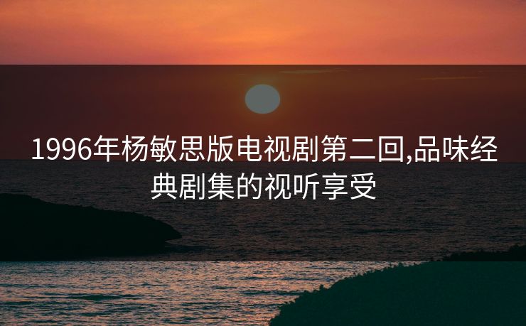 1996年杨敏思版电视剧第二回,品味经典剧集的视听享受