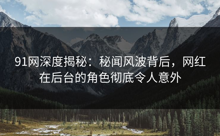 91网深度揭秘：秘闻风波背后，网红在后台的角色彻底令人意外