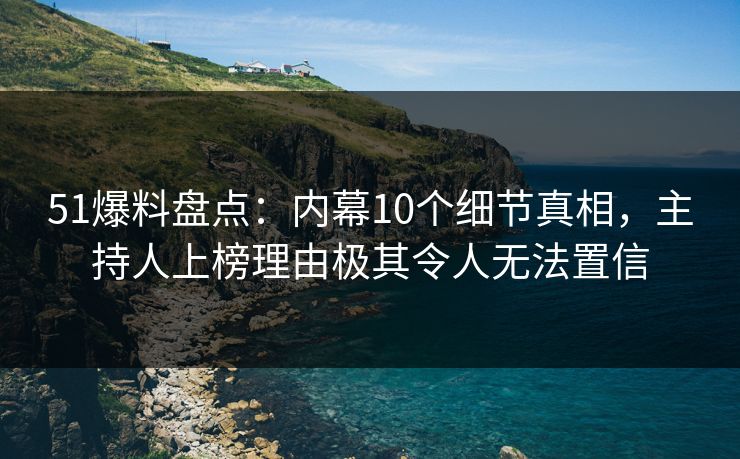 51爆料盘点：内幕10个细节真相，主持人上榜理由极其令人无法置信
