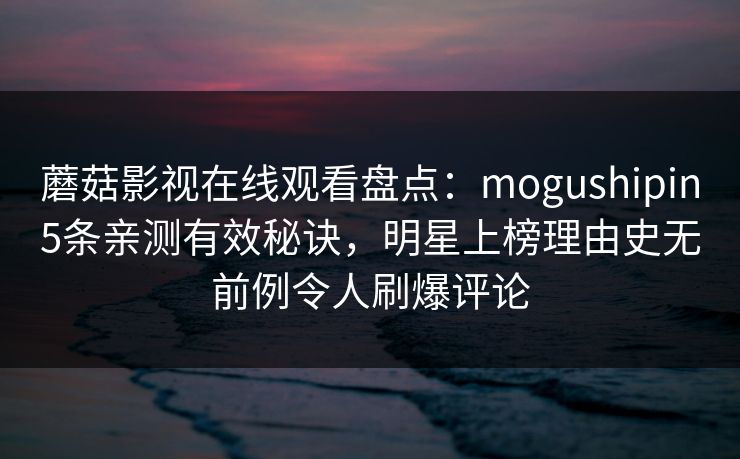 蘑菇影视在线观看盘点:mogushipin5条亲测有效秘诀,明星上榜理由史无前例令人刷爆评论 蘑菇影视在线观看盘点:mogushipin5条亲测有效秘诀,明星上榜理由史无前例令人刷爆评论