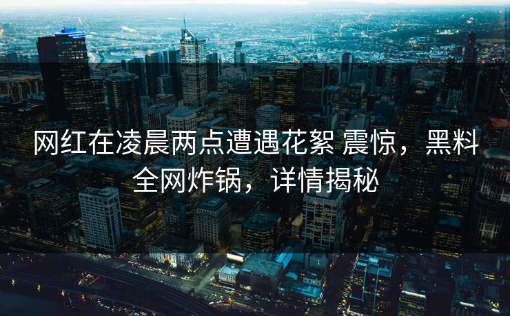 网红在凌晨两点遭遇花絮 震惊，黑料全网炸锅，详情揭秘