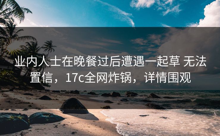 业内人士在晚餐过后遭遇一起草 无法置信，17c全网炸锅，详情围观