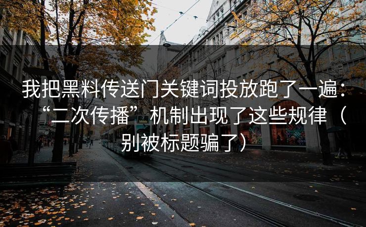 我把黑料传送门关键词投放跑了一遍：“二次传播”机制出现了这些规律（别被标题骗了）