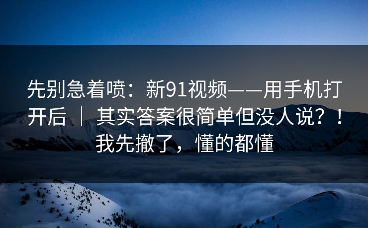 先别急着喷：新91视频——用手机打开后 ｜ 其实答案很简单但没人说？！我先撤了，懂的都懂
