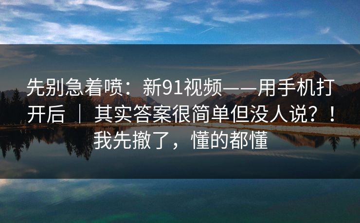 先别急着喷：新91视频——用手机打开后 ｜ 其实答案很简单但没人说？！我先撤了，懂的都懂