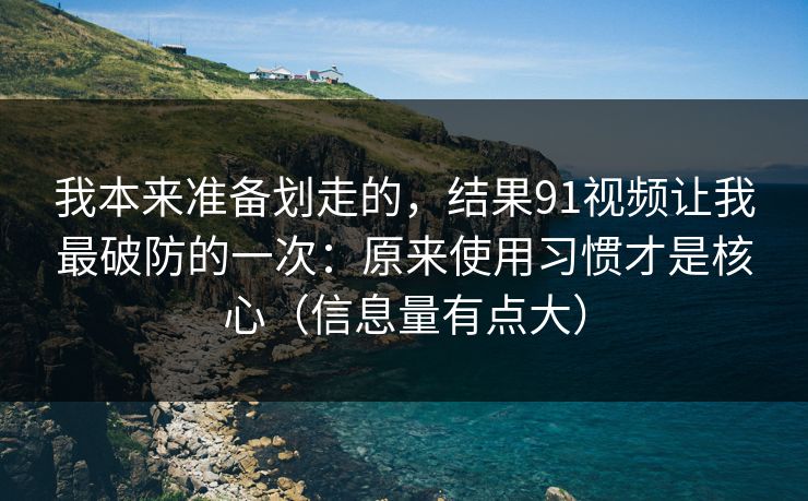 我本来准备划走的，结果91视频让我最破防的一次：原来使用习惯才是核心（信息量有点大）