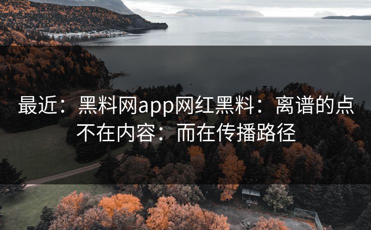 最近：黑料网app网红黑料：离谱的点不在内容：而在传播路径