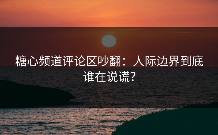 糖心频道评论区吵翻：人际边界到底谁在说谎？