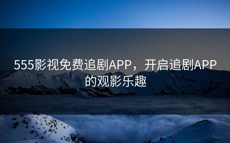 555影视免费追剧APP，开启追剧APP的观影乐趣