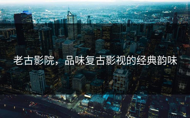 老古影院，品味复古影视的经典韵味