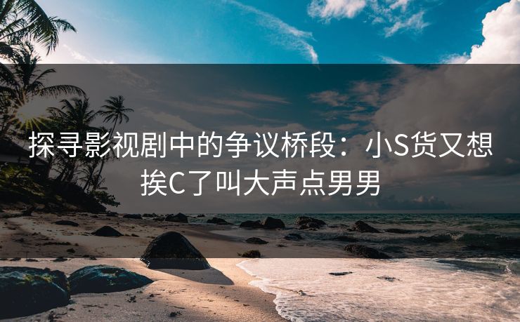 探寻影视剧中的争议桥段：小S货又想挨C了叫大声点男男