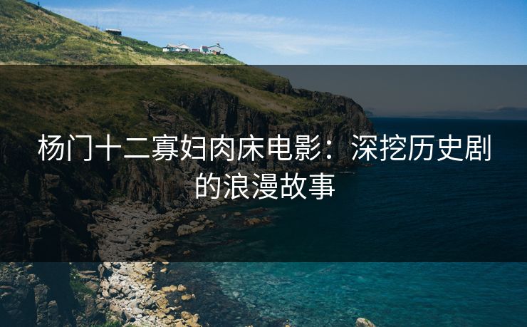 杨门十二寡妇肉床电影：深挖历史剧的浪漫故事