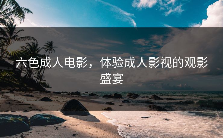 六色成人电影，体验成人影视的观影盛宴