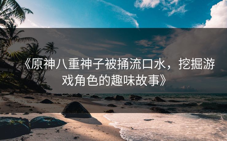 《原神八重神子被捅流口水，挖掘游戏角色的趣味故事》
