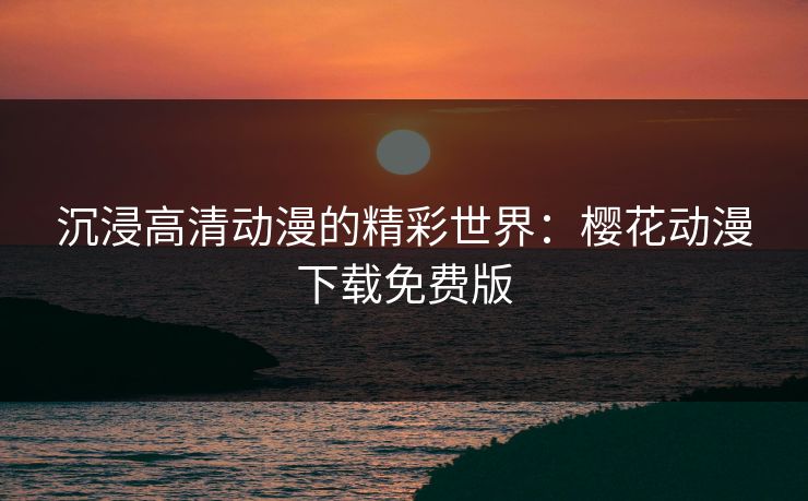 沉浸高清动漫的精彩世界：樱花动漫下载免费版