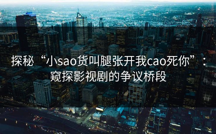 探秘“小sao货叫腿张开我cao死你”：窥探影视剧的争议桥段