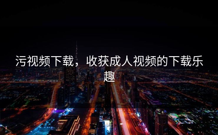 污视频下载，收获成人视频的下载乐趣