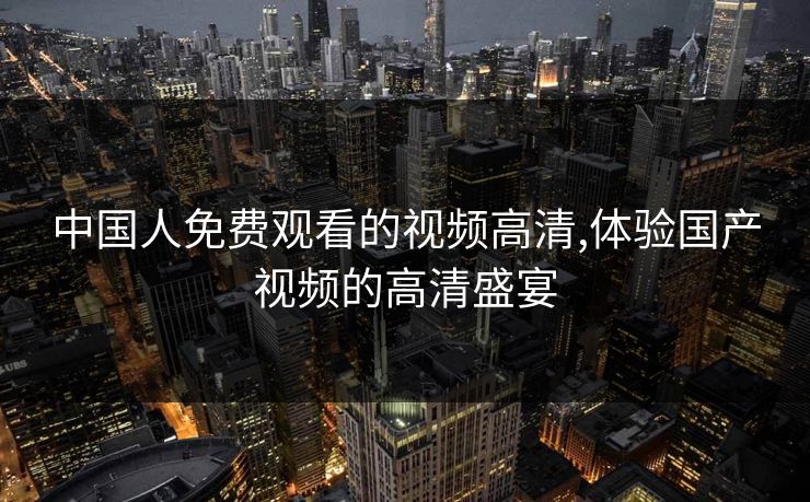 中国人免费观看的视频高清,体验国产视频的高清盛宴 中国人免费观看的视频高清,体验国产视频的高清盛宴