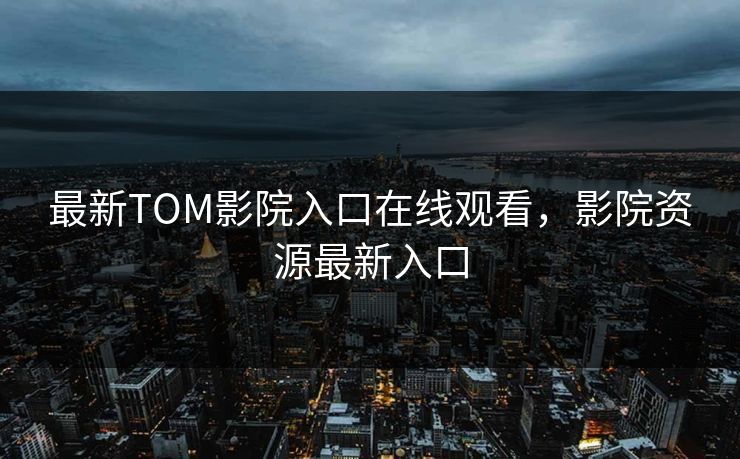 最新TOM影院入口在线观看，影院资源最新入口