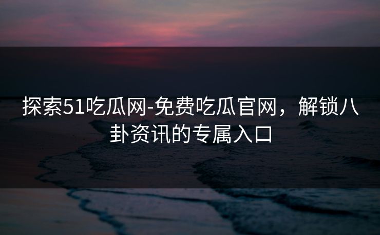 探索51吃瓜网-免费吃瓜官网，解锁八卦资讯的专属入口
