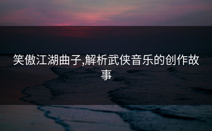 笑傲江湖曲子,解析武侠音乐的创作故事
