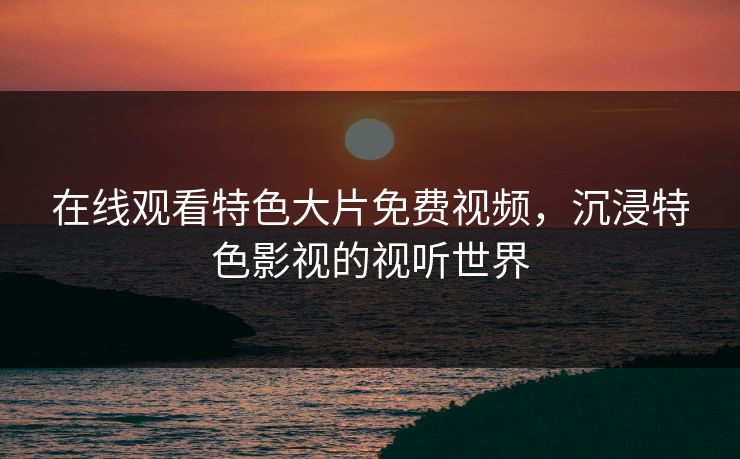 在线观看特色大片免费视频，沉浸特色影视的视听世界