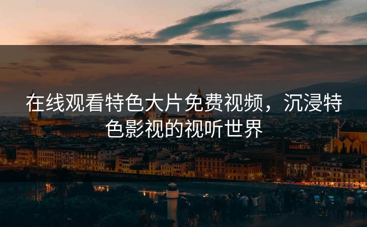 在线观看特色大片免费视频，沉浸特色影视的视听世界