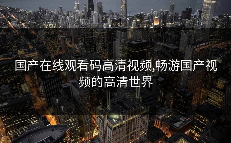 国产在线观看码高清视频,畅游国产视频的高清世界 国产在线观看码高清视频,畅游国产视频的高清世界