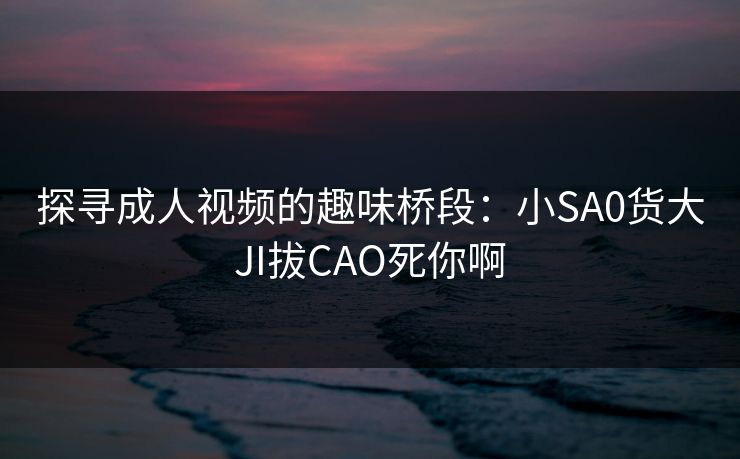 探寻成人视频的趣味桥段：小SA0货大JI拔CAO死你啊