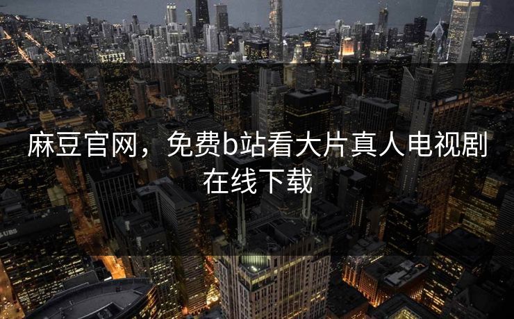 麻豆官网，免费b站看大片真人电视剧在线下载