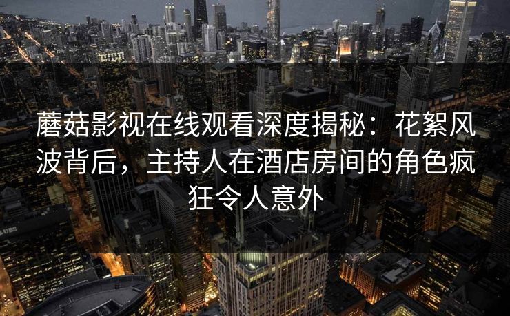 蘑菇影视在线观看深度揭秘:花絮风波背后,主持人在酒店房间的角色疯狂令人意外