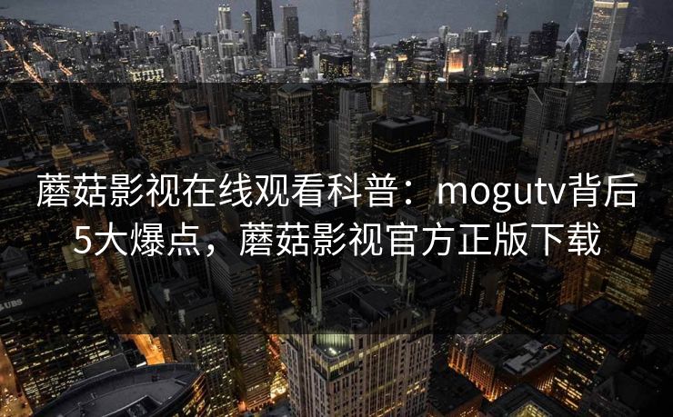 蘑菇影视在线观看科普：mogutv背后5大爆点，蘑菇影视官方正版下载