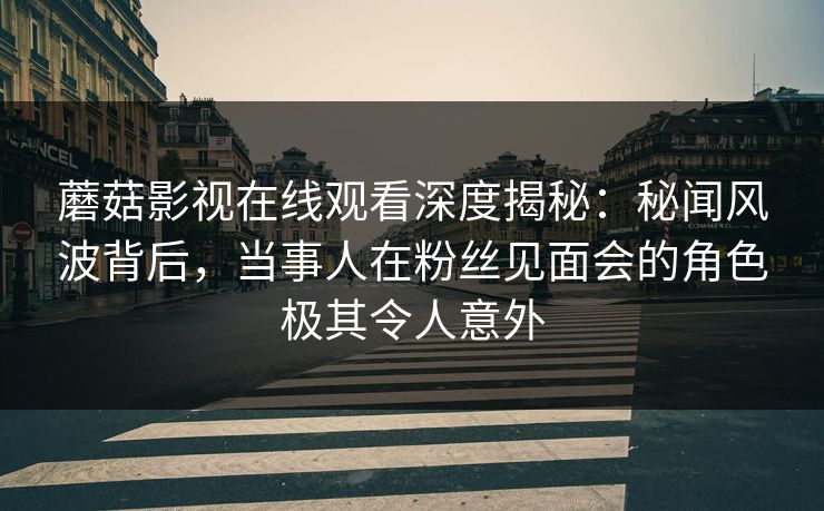 蘑菇影视在线观看深度揭秘：秘闻风波背后，当事人在粉丝见面会的角色极其令人意外