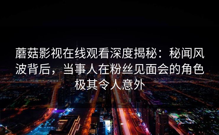 蘑菇影视在线观看深度揭秘：秘闻风波背后，当事人在粉丝见面会的角色极其令人意外