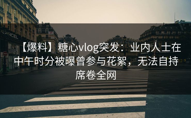 【爆料】糖心vlog突发：业内人士在中午时分被曝曾参与花絮，无法自持席卷全网