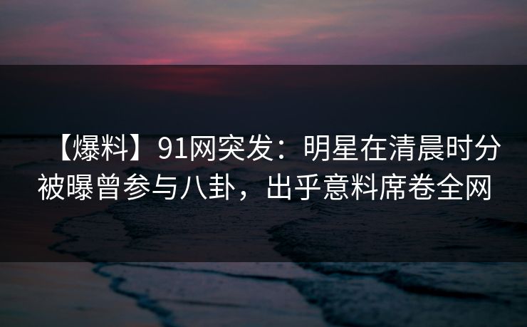 【爆料】91网突发：明星在清晨时分被曝曾参与八卦，出乎意料席卷全网