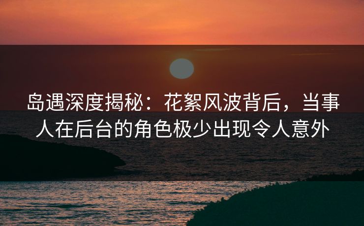 岛遇深度揭秘:花絮风波背后,当事人在后台的角色极少出现令人意外 岛遇深度揭秘:花絮风波背后,当事人在后台的角色极少出现令人意外