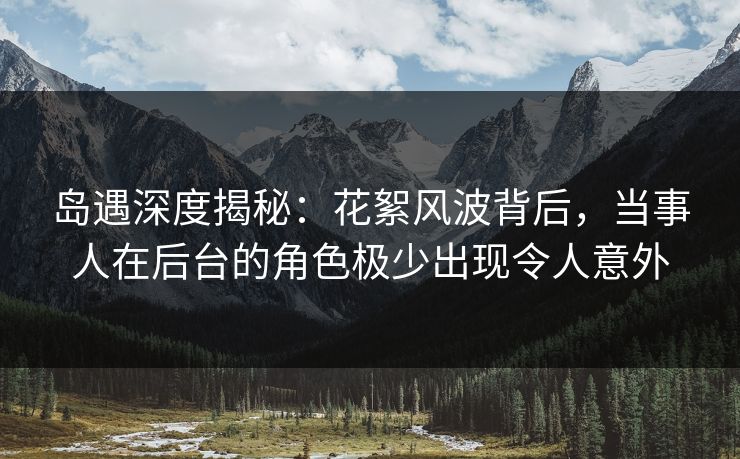 岛遇深度揭秘:花絮风波背后,当事人在后台的角色极少出现令人意外 岛遇深度揭秘:花絮风波背后,当事人在后台的角色极少出现令人意外