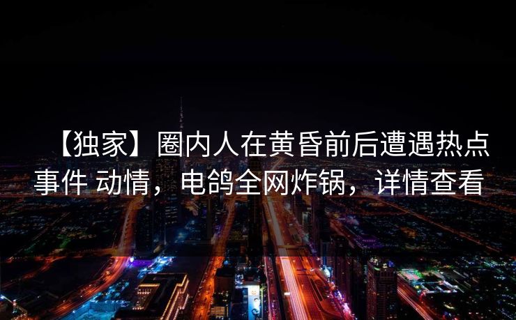 【独家】圈内人在黄昏前后遭遇热点事件 动情，电鸽全网炸锅，详情查看