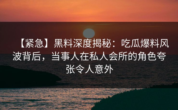 【紧急】黑料深度揭秘：吃瓜爆料风波背后，当事人在私人会所的角色夸张令人意外