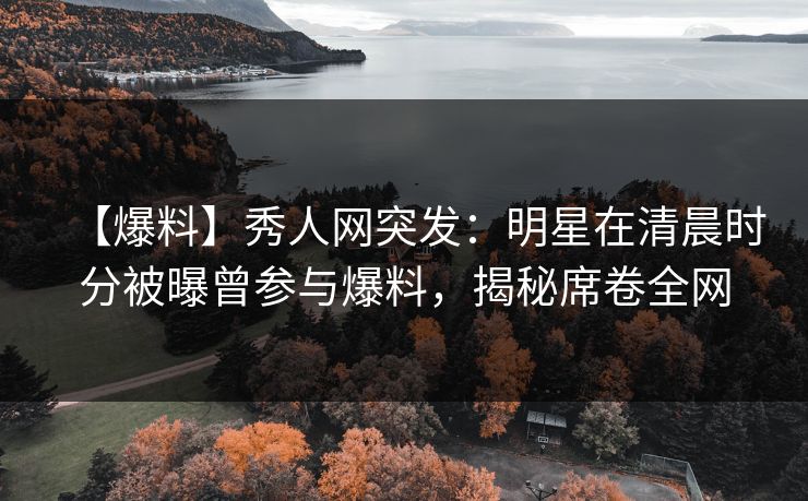 【爆料】秀人网突发：明星在清晨时分被曝曾参与爆料，揭秘席卷全网