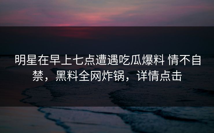 明星在早上七点遭遇吃瓜爆料 情不自禁,黑料全网炸锅,详情点击 明星在早上七点遭遇吃瓜爆料 情不自禁,黑料全网炸锅,详情点击