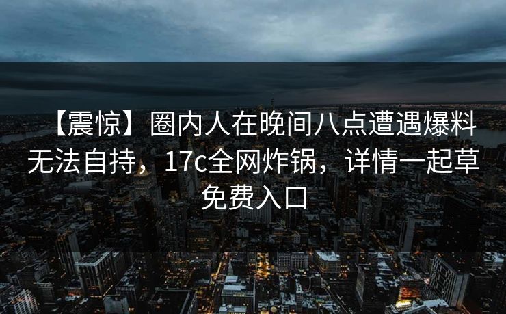 【震惊】圈内人在晚间八点遭遇爆料 无法自持，17c全网炸锅，详情一起草免费入口