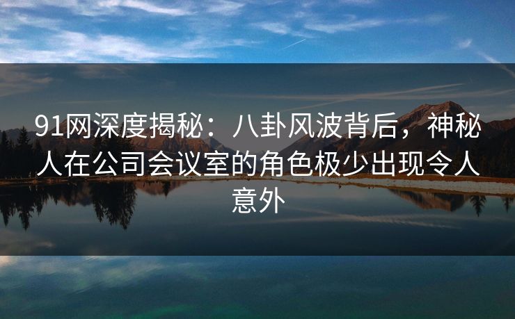 91网深度揭秘:八卦风波背后,神秘人在公司会议室的角色极少出现令人意外
