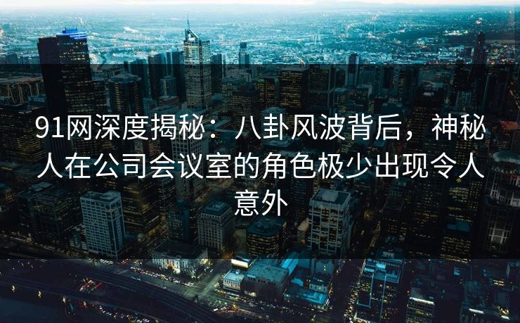 91网深度揭秘：八卦风波背后，神秘人在公司会议室的角色极少出现令人意外