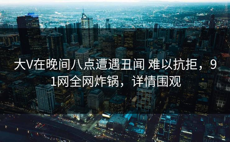 大V在晚间八点遭遇丑闻 难以抗拒，91网全网炸锅，详情围观