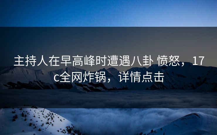 主持人在早高峰时遭遇八卦 愤怒，17c全网炸锅，详情点击