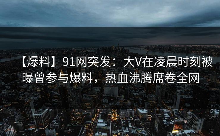 【爆料】91网突发：大V在凌晨时刻被曝曾参与爆料，热血沸腾席卷全网